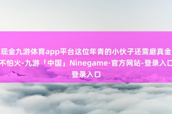 现金九游体育app平台这位年青的小伙子还需磨真金不怕火-九游「中国」Ninegame·官方网站-登录入口