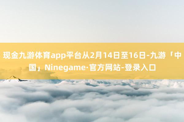 现金九游体育app平台从2月14日至16日-九游「中国」Ninegame·官方网站-登录入口