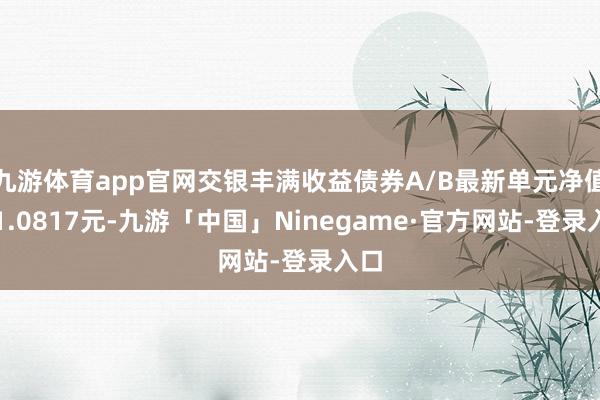 九游体育app官网交银丰满收益债券A/B最新单元净值为1.0817元-九游「中国」Ninegame·官方网站-登录入口