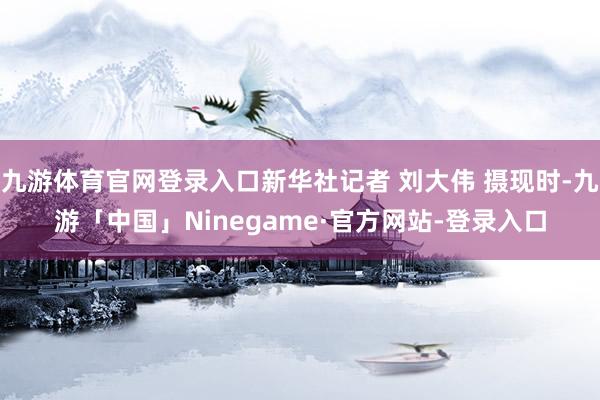 九游体育官网登录入口新华社记者 刘大伟 摄现时-九游「中国」Ninegame·官方网站-登录入口