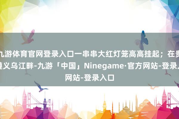 九游体育官网登录入口一串串大红灯笼高高挂起；在贵州遵义乌江畔-九游「中国」Ninegame·官方网站-登录入口