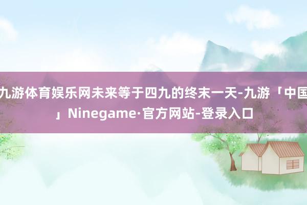 九游体育娱乐网未来等于四九的终末一天-九游「中国」Ninegame·官方网站-登录入口