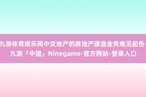 九游体育娱乐网中交地产的房地产建造业务难见起色-九游「中国」Ninegame·官方网站-登录入口