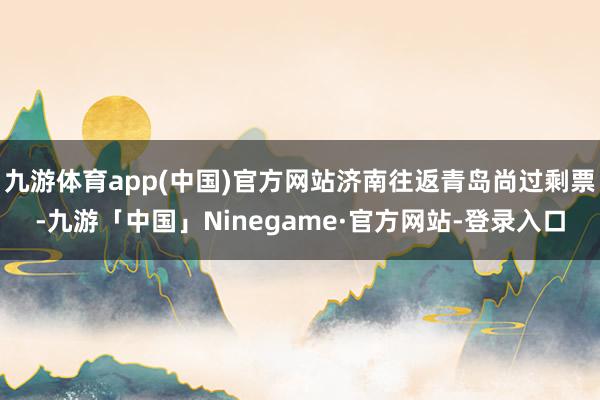 九游体育app(中国)官方网站济南往返青岛尚过剩票-九游「中国」Ninegame·官方网站-登录入口