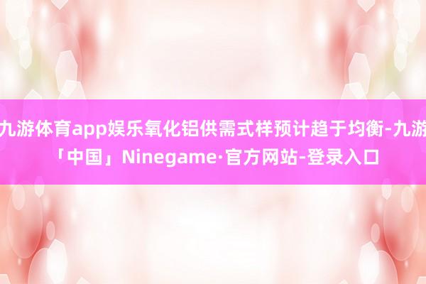 九游体育app娱乐氧化铝供需式样预计趋于均衡-九游「中国」Ninegame·官方网站-登录入口