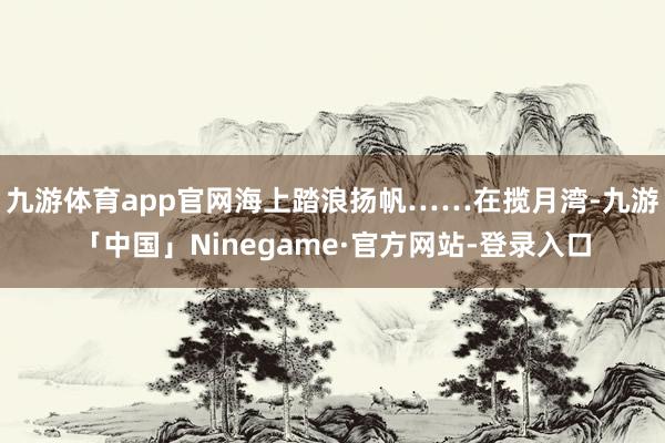 九游体育app官网海上踏浪扬帆……在揽月湾-九游「中国」Ninegame·官方网站-登录入口