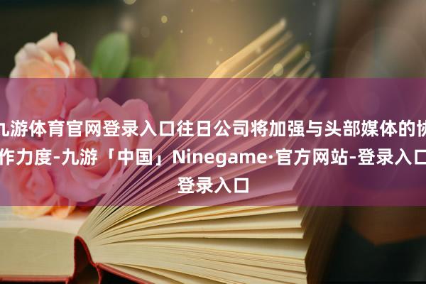 九游体育官网登录入口往日公司将加强与头部媒体的协作力度-九游「中国」Ninegame·官方网站-登录入口