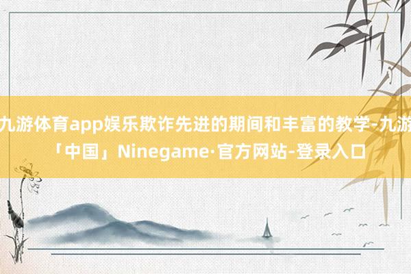 九游体育app娱乐欺诈先进的期间和丰富的教学-九游「中国」Ninegame·官方网站-登录入口
