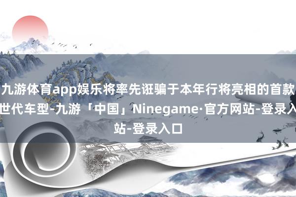 九游体育app娱乐将率先诳骗于本年行将亮相的首款新世代车型-九游「中国」Ninegame·官方网站-登录入口