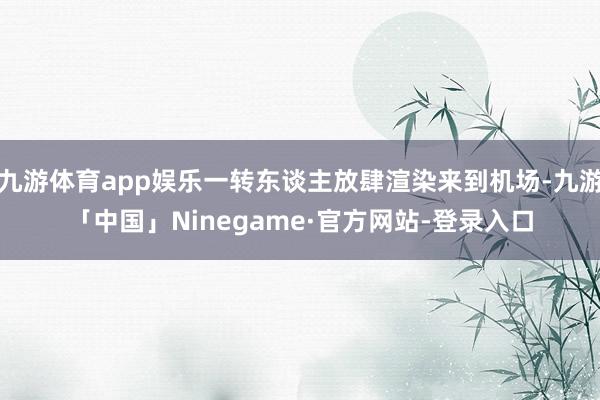 九游体育app娱乐一转东谈主放肆渲染来到机场-九游「中国」Ninegame·官方网站-登录入口