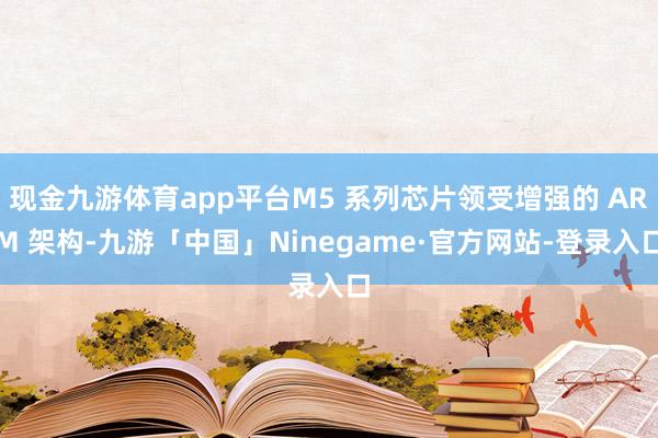 现金九游体育app平台M5 系列芯片领受增强的 ARM 架构-九游「中国」Ninegame·官方网站-登录入口