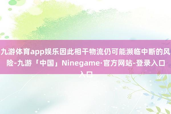 九游体育app娱乐因此相干物流仍可能濒临中断的风险-九游「中国」Ninegame·官方网站-登录入口