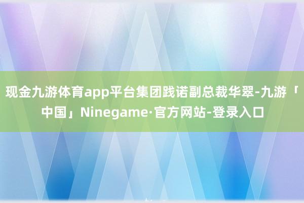 现金九游体育app平台　　集团践诺副总裁华翠-九游「中国」Ninegame·官方网站-登录入口