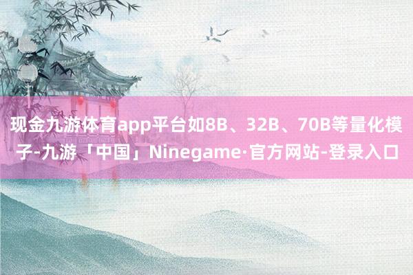 现金九游体育app平台如8B、32B、70B等量化模子-九游「中国」Ninegame·官方网站-登录入口