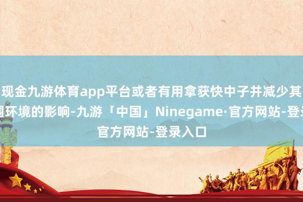 现金九游体育app平台或者有用拿获快中子并减少其对周围环境的影响-九游「中国」Ninegame·官方网站-登录入口