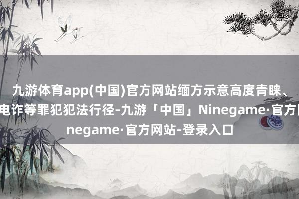 九游体育app(中国)官方网站缅方示意高度青睐、严厉打击网赌电诈等罪犯犯法行径-九游「中国」Ninegame·官方网站-登录入口