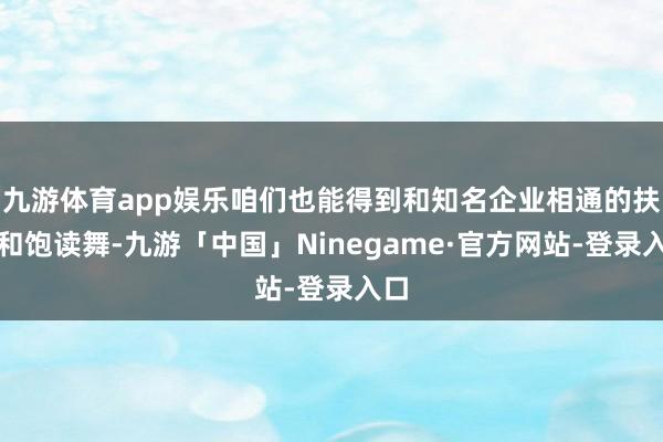 九游体育app娱乐咱们也能得到和知名企业相通的扶执和饱读舞-九游「中国」Ninegame·官方网站-登录入口