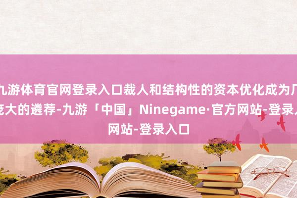 九游体育官网登录入口裁人和结构性的资本优化成为厂商庞大的遴荐-九游「中国」Ninegame·官方网站-登录入口