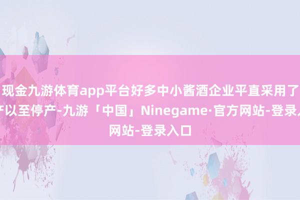 现金九游体育app平台好多中小酱酒企业平直采用了减产以至停产-九游「中国」Ninegame·官方网站-登录入口