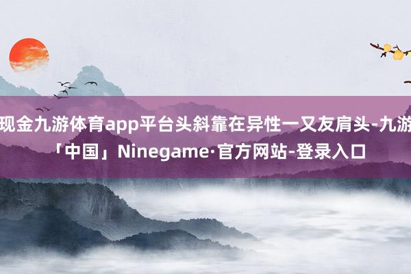 现金九游体育app平台头斜靠在异性一又友肩头-九游「中国」Ninegame·官方网站-登录入口
