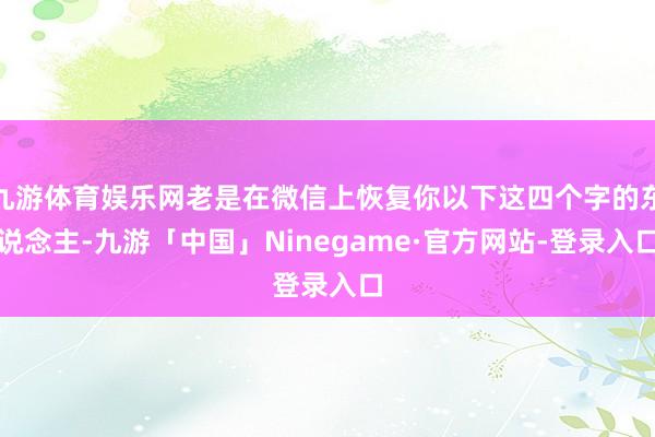 九游体育娱乐网老是在微信上恢复你以下这四个字的东说念主-九游「中国」Ninegame·官方网站-登录入口