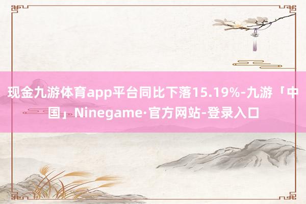 现金九游体育app平台同比下落15.19%-九游「中国」Ninegame·官方网站-登录入口