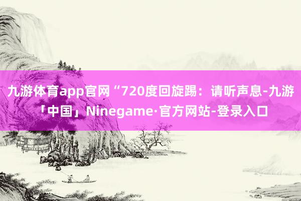 九游体育app官网“720度回旋踢：请听声息-九游「中国」Ninegame·官方网站-登录入口
