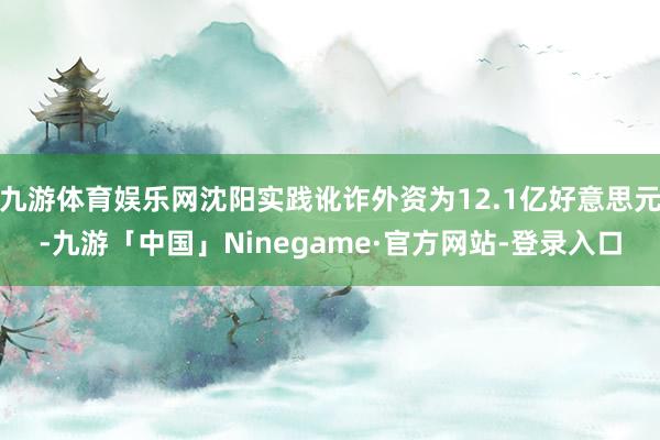 九游体育娱乐网沈阳实践讹诈外资为12.1亿好意思元-九游「中国」Ninegame·官方网站-登录入口