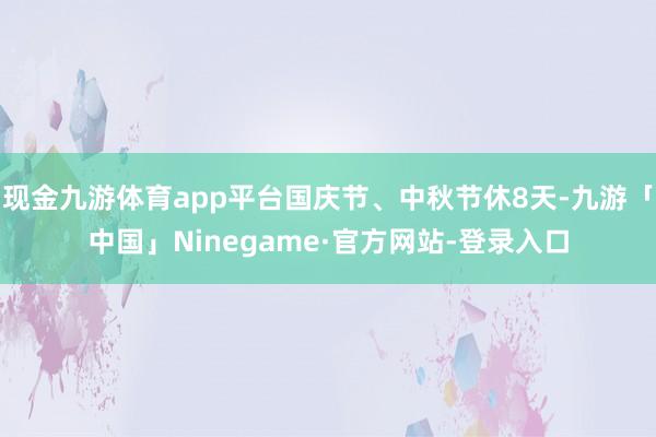 现金九游体育app平台国庆节、中秋节休8天-九游「中国」Ninegame·官方网站-登录入口