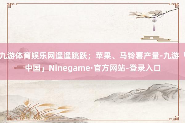 九游体育娱乐网遥遥跳跃；苹果、马铃薯产量-九游「中国」Ninegame·官方网站-登录入口