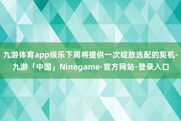 九游体育app娱乐下周将提供一次绽放选配的契机-九游「中国」Ninegame·官方网站-登录入口