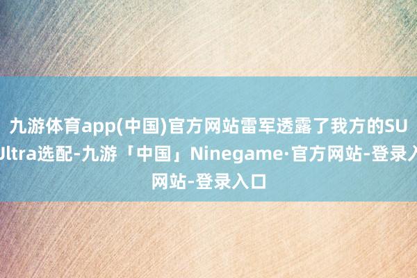 九游体育app(中国)官方网站　　雷军透露了我方的SU7 Ultra选配-九游「中国」Ninegame·官方网站-登录入口