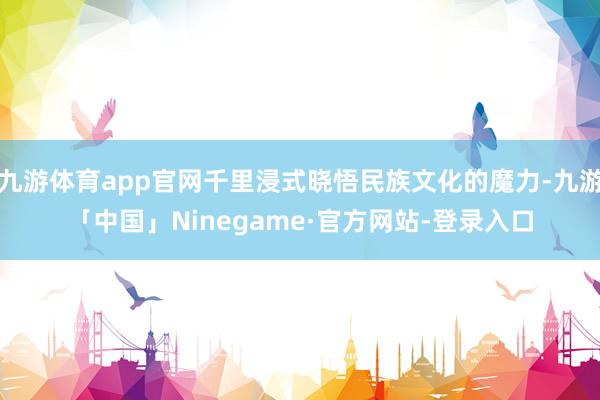 九游体育app官网千里浸式晓悟民族文化的魔力-九游「中国」Ninegame·官方网站-登录入口
