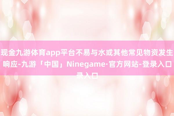现金九游体育app平台不易与水或其他常见物资发生响应-九游「中国」Ninegame·官方网站-登录入口