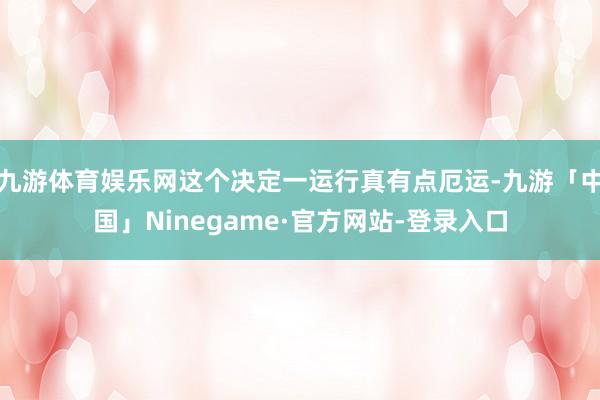 九游体育娱乐网这个决定一运行真有点厄运-九游「中国」Ninegame·官方网站-登录入口