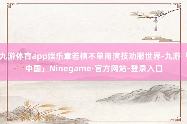 九游体育app娱乐章若楠不单用演技劝服世界-九游「中国」Ninegame·官方网站-登录入口