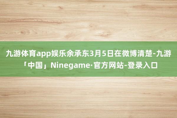 九游体育app娱乐　　余承东3月5日在微博清楚-九游「中国」Ninegame·官方网站-登录入口