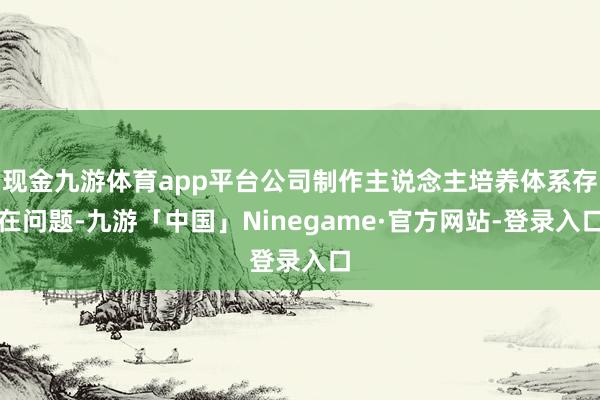 现金九游体育app平台公司制作主说念主培养体系存在问题-九游「中国」Ninegame·官方网站-登录入口