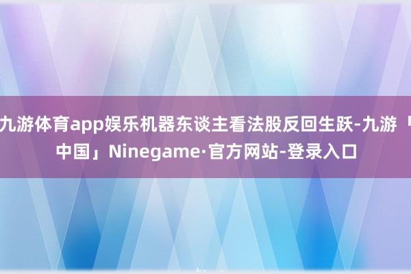 九游体育app娱乐机器东谈主看法股反回生跃-九游「中国」Ninegame·官方网站-登录入口