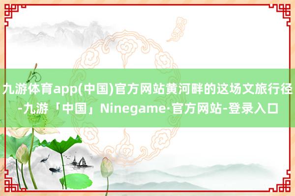 九游体育app(中国)官方网站黄河畔的这场文旅行径-九游「中国」Ninegame·官方网站-登录入口