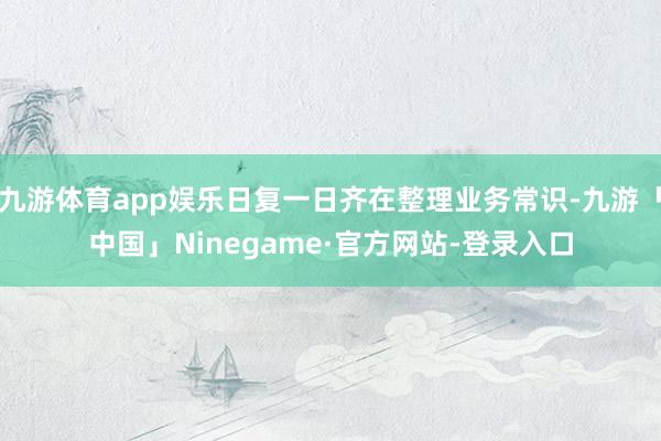 九游体育app娱乐日复一日齐在整理业务常识-九游「中国」Ninegame·官方网站-登录入口