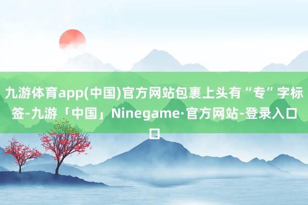 九游体育app(中国)官方网站包裹上头有“专”字标签-九游「中国」Ninegame·官方网站-登录入口