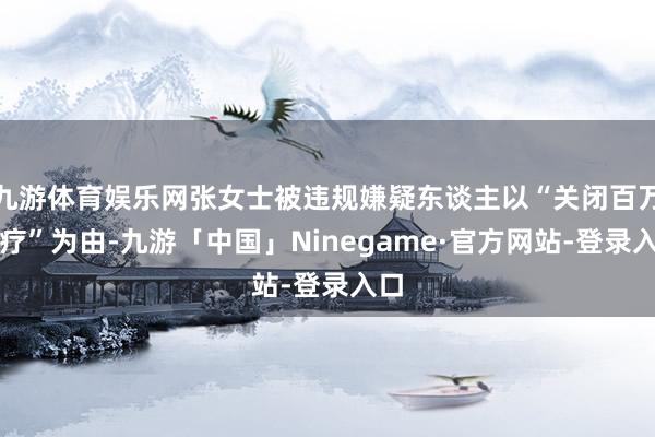 九游体育娱乐网张女士被违规嫌疑东谈主以“关闭百万医疗”为由-九游「中国」Ninegame·官方网站-登录入口