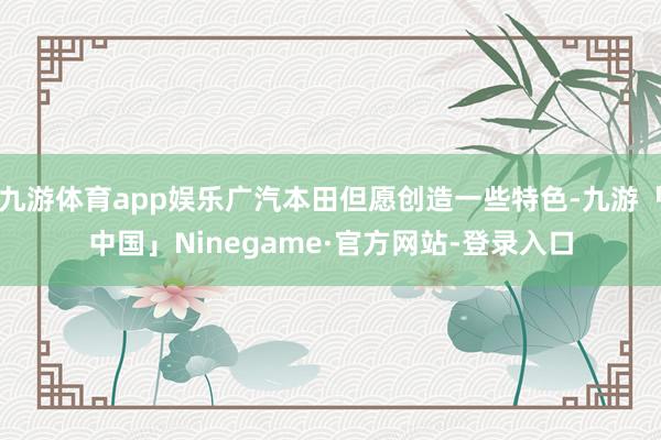 九游体育app娱乐广汽本田但愿创造一些特色-九游「中国」Ninegame·官方网站-登录入口