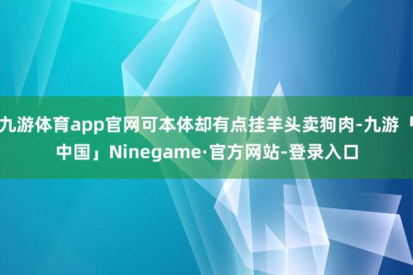 九游体育app官网可本体却有点挂羊头卖狗肉-九游「中国」Ninegame·官方网站-登录入口