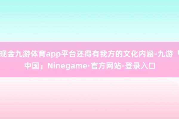 现金九游体育app平台还得有我方的文化内涵-九游「中国」Ninegame·官方网站-登录入口