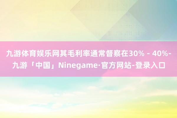九游体育娱乐网其毛利率通常督察在30% - 40%-九游「中国」Ninegame·官方网站-登录入口