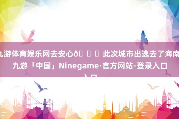 九游体育娱乐网去安心🍃此次城市出逃去了海南-九游「中国」Ninegame·官方网站-登录入口