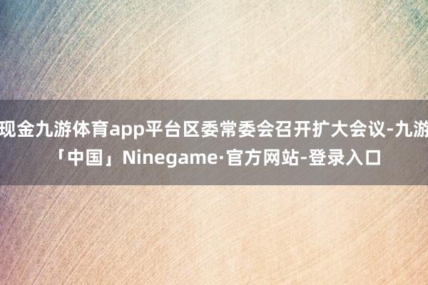 现金九游体育app平台区委常委会召开扩大会议-九游「中国」Ninegame·官方网站-登录入口