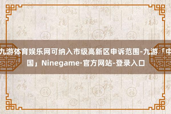 九游体育娱乐网可纳入市级高新区申诉范围-九游「中国」Ninegame·官方网站-登录入口